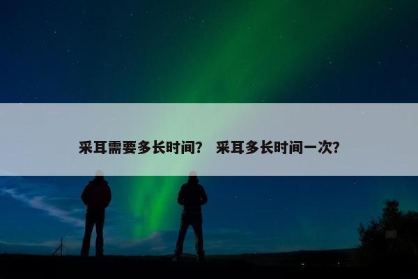 采耳需要多长时间？ 采耳多长时间一次？