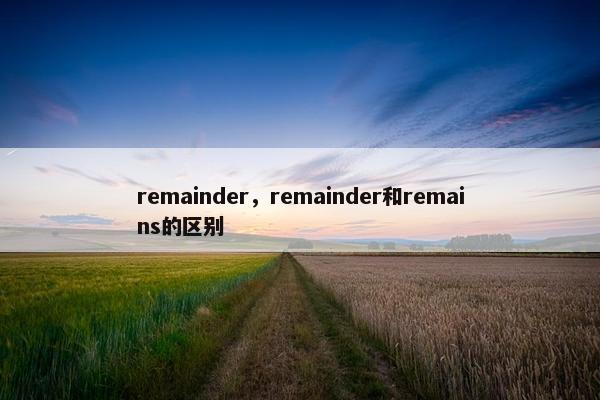remainder,remainder和remains的区别 remainder,remainder和remains的区别