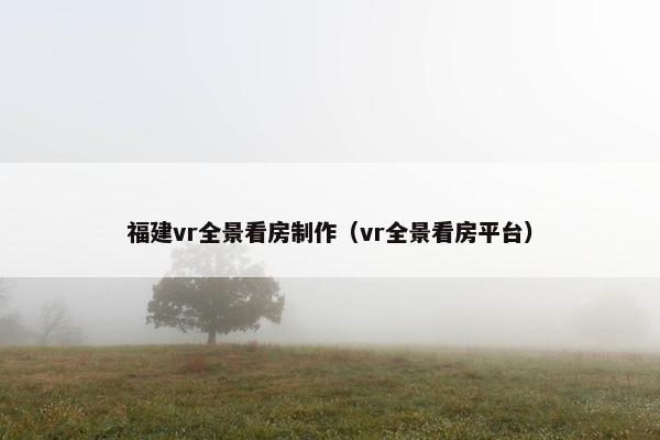 福建vr全景看房制作（vr全景看房平台）