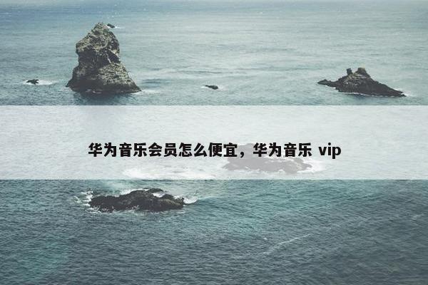 华为音乐会员怎么便宜，华为音乐 vip