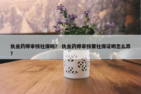执业药师审核社保吗? 执业药师审核要社保证明怎么弄? 执业药师审核社保吗? 执业药师审核要社保证明怎么弄?