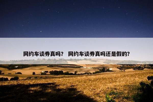 网约车谈券真吗? 网约车谈券真吗还是假的? 网约车谈券真吗? 网约车谈券真吗还是假的?