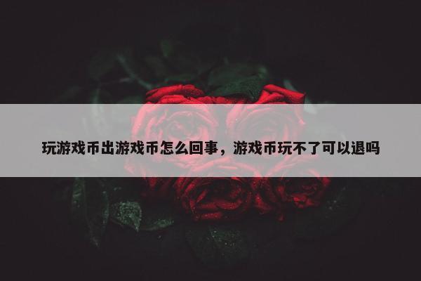 玩游戏币出游戏币怎么回事,游戏币玩不了可以退吗 玩游戏币出游戏币怎么回事,游戏币玩不了可以退吗
