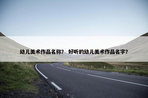 幼儿美术作品名称? 好听的幼儿美术作品名字? 幼儿美术作品名称? 好听的幼儿美术作品名字?