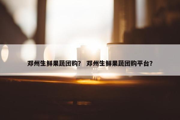 邓州生鲜果蔬团购？ 邓州生鲜果蔬团购平台？
