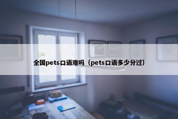 全国pets口语难吗（pets口语多少分过）