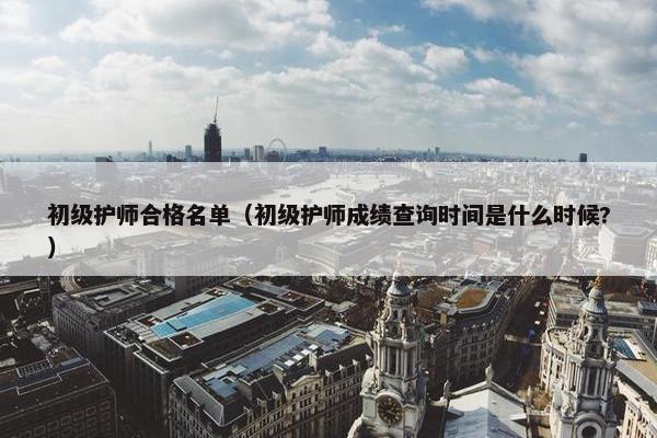 初级护师合格名单（初级护师成绩查询时间是什么时候?）