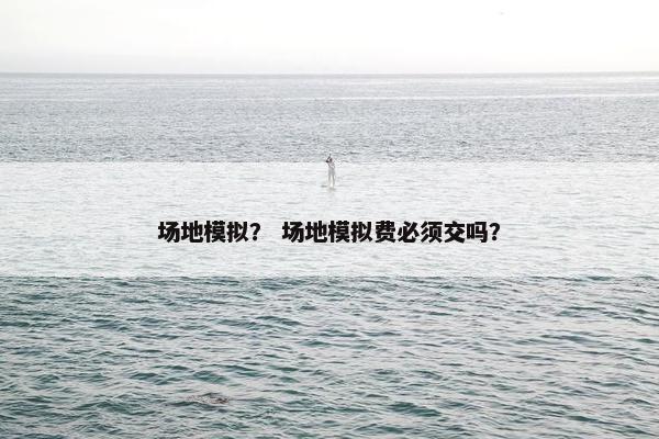 场地模拟？ 场地模拟费必须交吗？