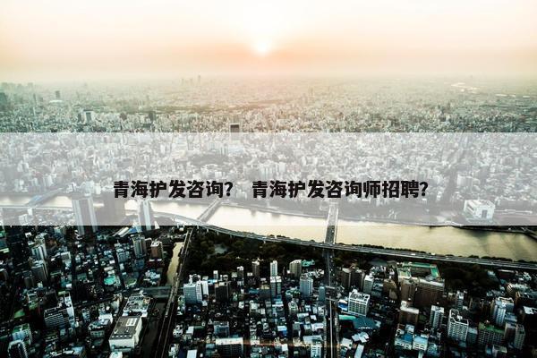 青海护发咨询？ 青海护发咨询师招聘？