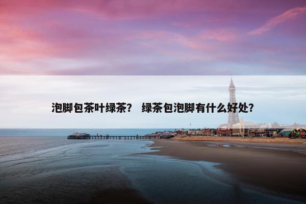 泡脚包茶叶绿茶? 绿茶包泡脚有什么好处? 泡脚包茶叶绿茶? 绿茶包泡脚有什么好处?