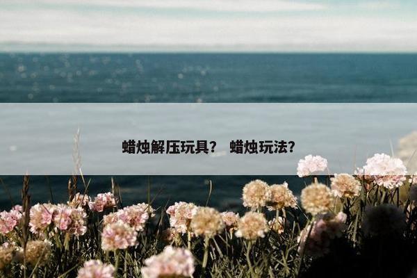 蜡烛解压玩具? 蜡烛玩法? 蜡烛解压玩具? 蜡烛玩法?