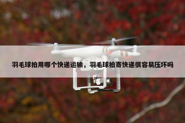 羽毛球拍用哪个快递运输，羽毛球拍寄快递很容易压坏吗