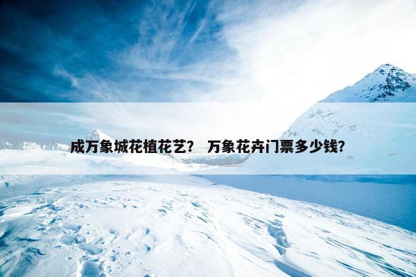 成万象城花植花艺? 万象花卉门票多少钱? 成万象城花植花艺? 万象花卉门票多少钱?
