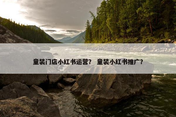 童装门店小红书运营？ 童装小红书推广？