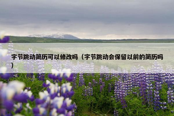 字节跳动简历可以修改吗（字节跳动会保留以前的简历吗）