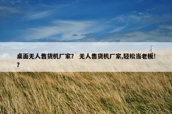 桌面无人售货机厂家? 无人售货机厂家,轻松当老板!? 桌面无人售货机厂家? 无人售货机厂家,轻松当老板!?