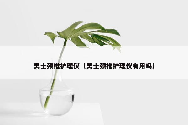 男士颈椎护理仪（男士颈椎护理仪有用吗）