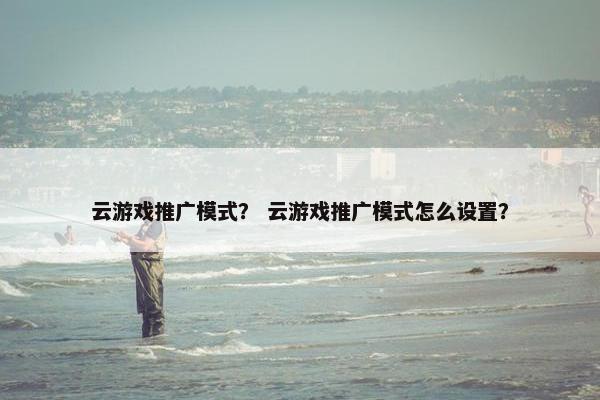 云游戏推广模式? 云游戏推广模式怎么设置? 云游戏推广模式? 云游戏推广模式怎么设置?