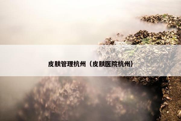 皮肤管理杭州(皮肤医院杭州) 皮肤管理杭州(皮肤医院杭州)
