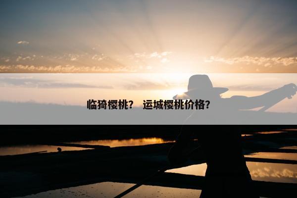 临猗樱桃？ 运城樱桃价格？