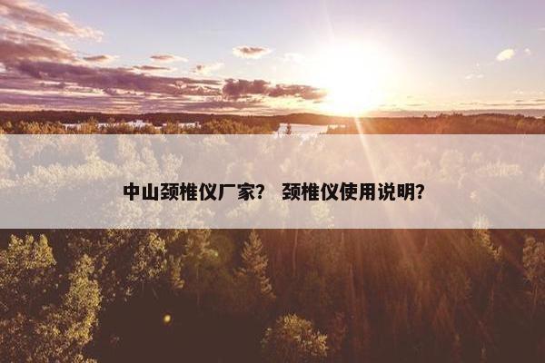 中山颈椎仪厂家？ 颈椎仪使用说明？