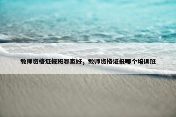 教师资格证报班哪家好，教师资格证报哪个培训班