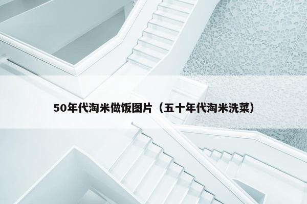 50年代淘米做饭图片（五十年代淘米洗菜）