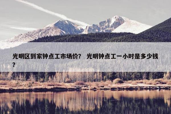 光明区到家钟点工市场价? 光明钟点工一小时是多少钱? 光明区到家钟点工市场价? 光明钟点工一小时是多少钱?