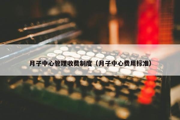 月子中心管理收费制度（月子中心费用标准）