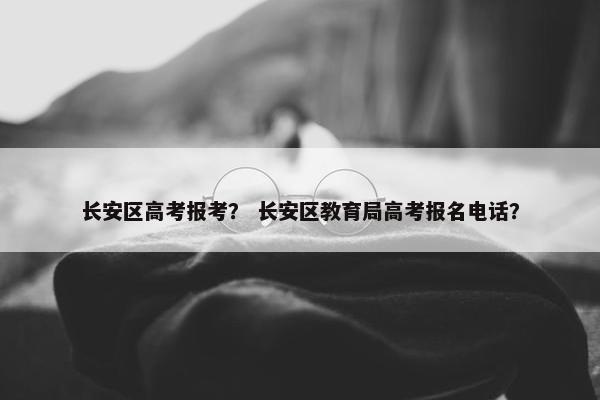 长安区高考报考？ 长安区教育局高考报名电话？