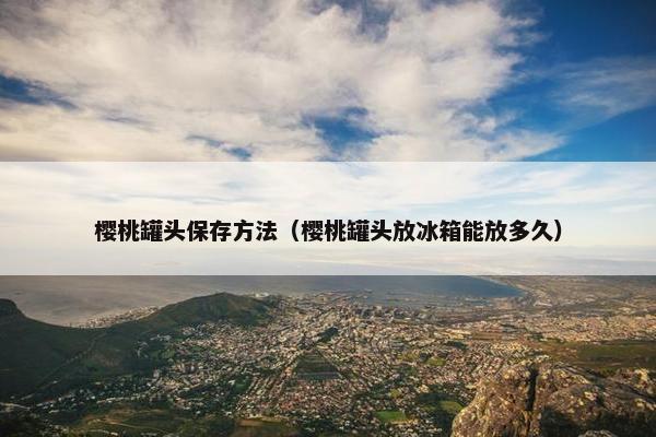 樱桃罐头保存方法（樱桃罐头放冰箱能放多久）