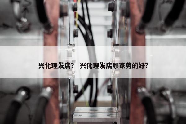 兴化理发店？ 兴化理发店哪家剪的好？