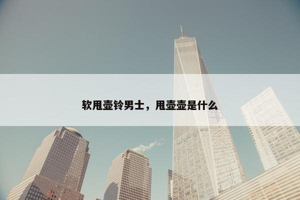软甩壶铃男士，甩壶壶是什么
