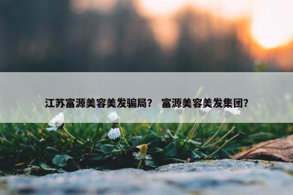 江苏富源美容美发骗局？ 富源美容美发集团？