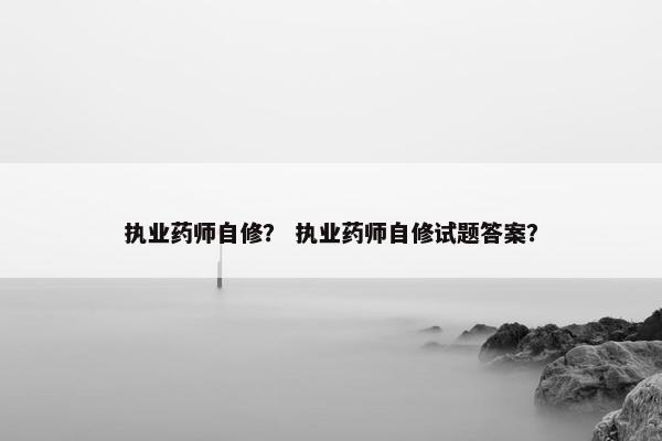 执业药师自修? 执业药师自修试题答案? 执业药师自修? 执业药师自修试题答案?