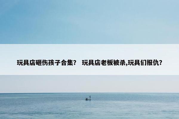 玩具店砸伤孩子合集? 玩具店老板被杀,玩具们报仇? 玩具店砸伤孩子合集? 玩具店老板被杀,玩具们报仇?