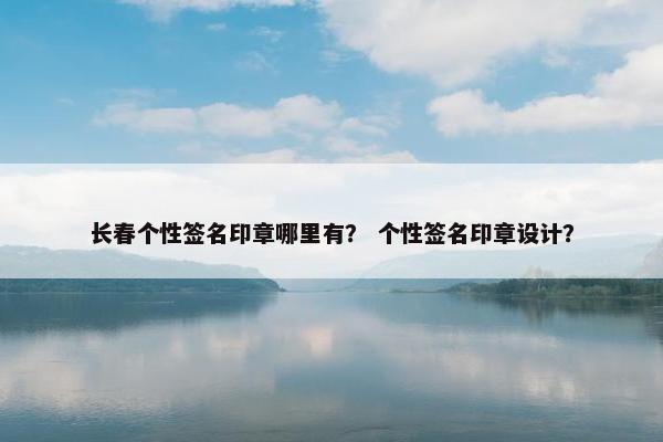 长春个性签名印章哪里有? 个性签名印章设计? 长春个性签名印章哪里有? 个性签名印章设计?