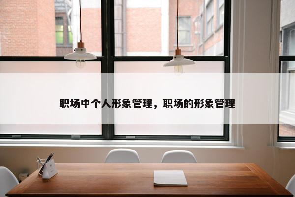 职场中个人形象管理,职场的形象管理 职场中个人形象管理,职场的形象管理