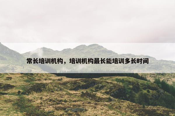 常长培训机构,培训机构最长能培训多长时间 常长培训机构,培训机构最长能培训多长时间