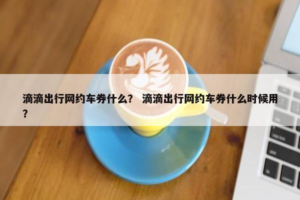 滴滴出行网约车券什么? 滴滴出行网约车券什么时候用? 滴滴出行网约车券什么? 滴滴出行网约车券什么时候用?