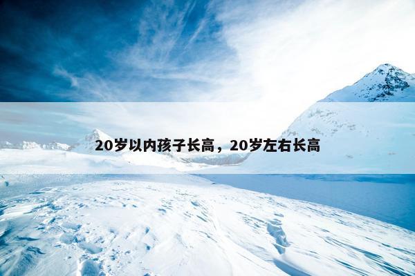 20岁以内孩子长高,20岁左右长高 20岁以内孩子长高,20岁左右长高