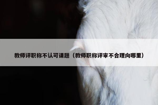 教师评职称不认可课题（教师职称评审不合理向哪里）