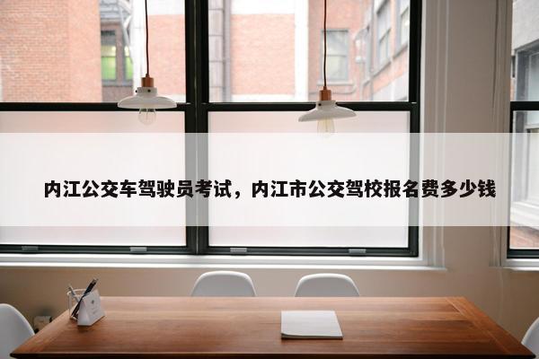 内江公交车驾驶员考试,内江市公交驾校报名费多少钱 内江公交车驾驶员考试,内江市公交驾校报名费多少钱