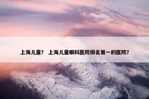 上海儿童？ 上海儿童眼科医院排名第一的医院？