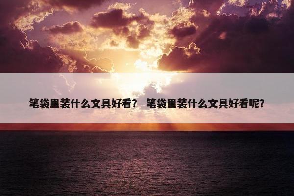 笔袋里装什么文具好看？ 笔袋里装什么文具好看呢？