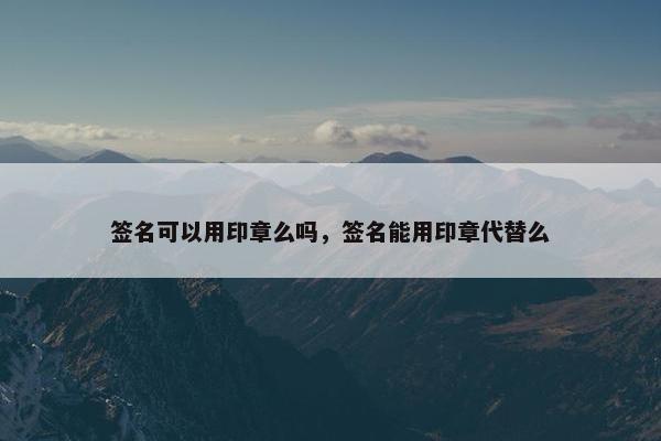 签名可以用印章么吗，签名能用印章代替么