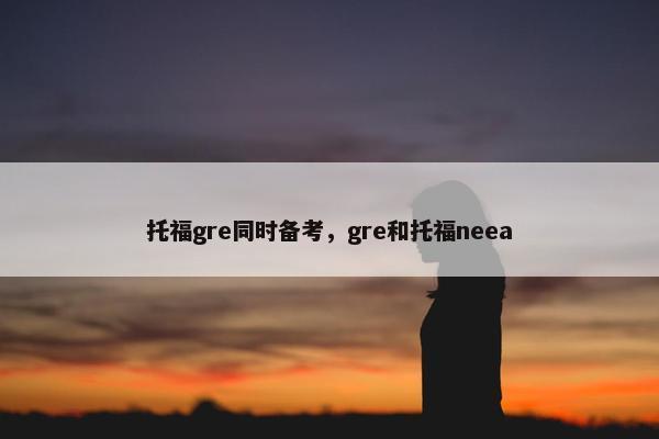 托福gre同时备考，gre和托福neea