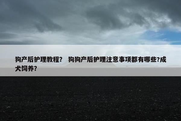 狗产后护理教程? 狗狗产后护理注意事项都有哪些?成犬饲养? 狗产后护理教程? 狗狗产后护理注意事项都有哪些?成犬饲养?