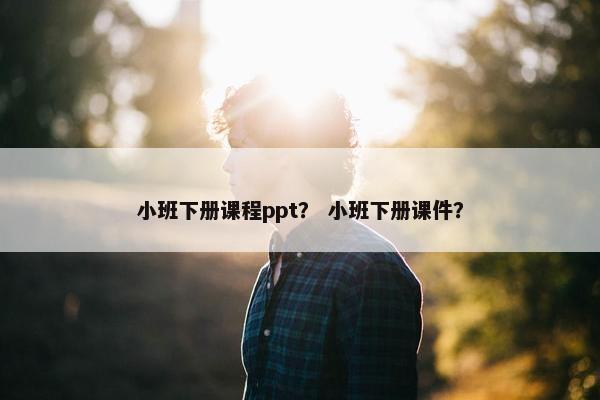 小班下册课程ppt? 小班下册课件? 小班下册课程ppt? 小班下册课件?