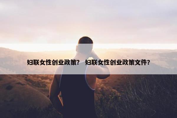 妇联女性创业政策？ 妇联女性创业政策文件？